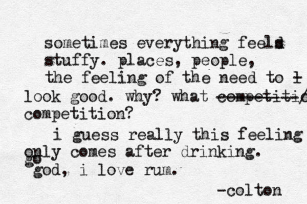 sometimes everything feeld s stuffy. places, people, the feeling of the need to l - look good. why? what competitio competition? ---------/ i guess really this feeling only comes after drinking. go god, i love rum. -colton 