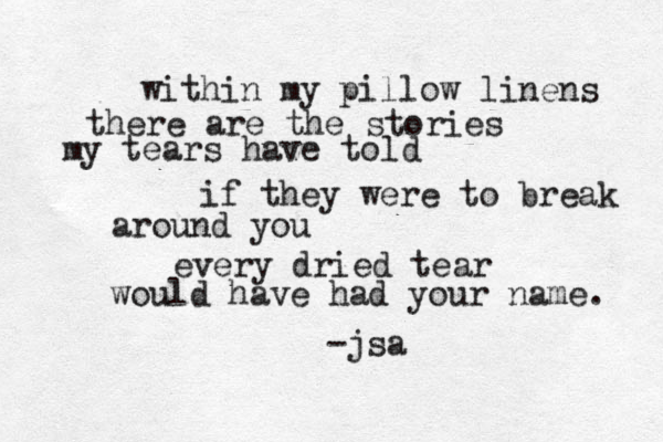 within my pillow linens there are the stories my tears have told if they were to break around you every dried tear would have had your name. -jsa 