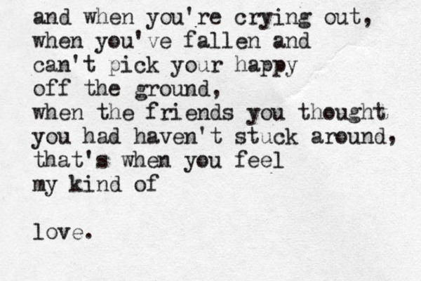 and when you're crying out , when you've fallen and can't pick your happy off the ground, when the friends you thought you had haven't stuck around that's when you feel my kind of love. , 