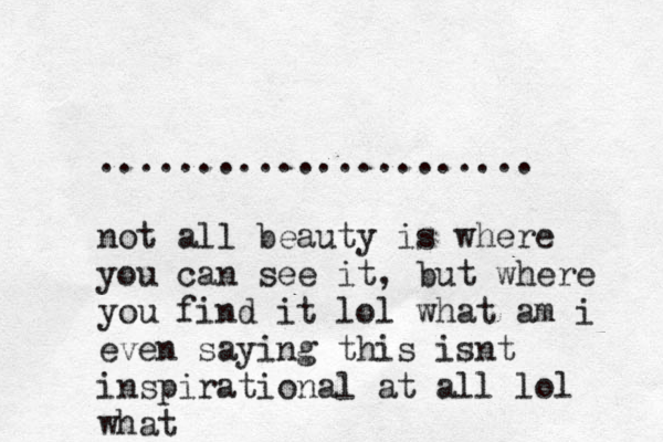 ~~~ ...................... not all beauty is where you can see it, but where you find it lol what am i even saying this isnt inspirational at all lol what