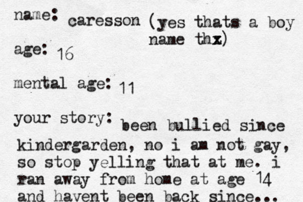 name: age: mental age: your story: caresson 16 (yes thats a boy name thz x x ) 11 been bullied since kindergarden, no i am not gay, so stop yelling that at me. i ran away from home at age 14 and havent been back since... 
