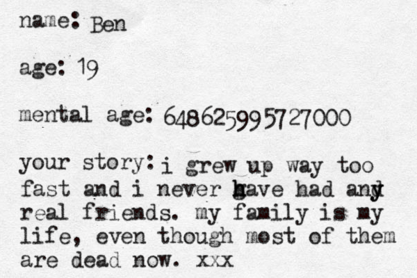 name: age: mental age: your story: Ben 19 648625995727000 i grew up way too fast and i never g h h have had and y y y real friends. my family is my life, even though most of them are dead now. xxx
