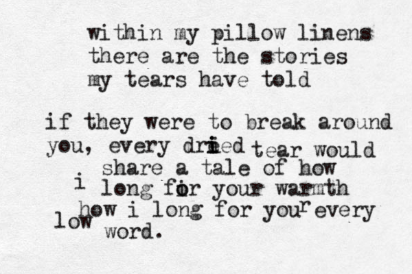 within my pillow linens there are the stories my tears have told if they were to break around you, every dre ied i i i tear would share a tale of how i long fir o o your warmth how i long for you every r low word.
