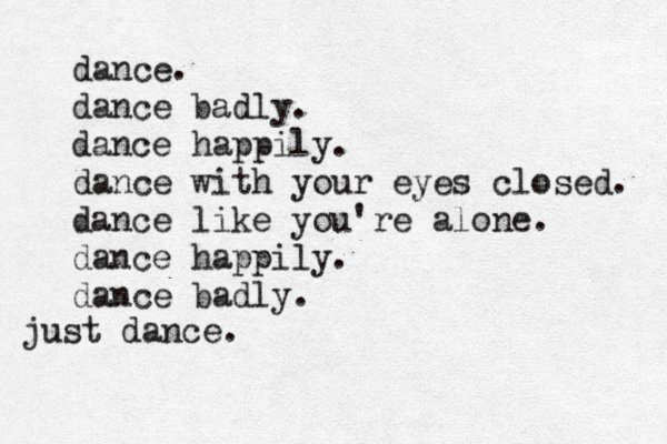 dance. dance badly. dance happily. dance with your eyes closed. dance like you're alone. dance happily. dance badly. just dance. 