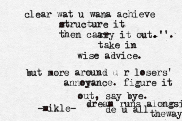 clear wat u wana achieve structure it then caa rry it out. take in wise advice. but mor e around u r losers' annoyance. figure it out, say bye. -mikle- dream runs alongsi de u all theway. .''. 