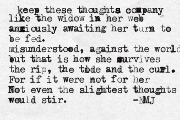 keep these thoughta s s s company like the widow in her web anciousl x x x y awaiting her turn to be fed. misunderstood, against the world but that is how she survives the rip, the tode i and the curl. For if it were not for her Not even the slightest thoughts would stir. -NMJ 