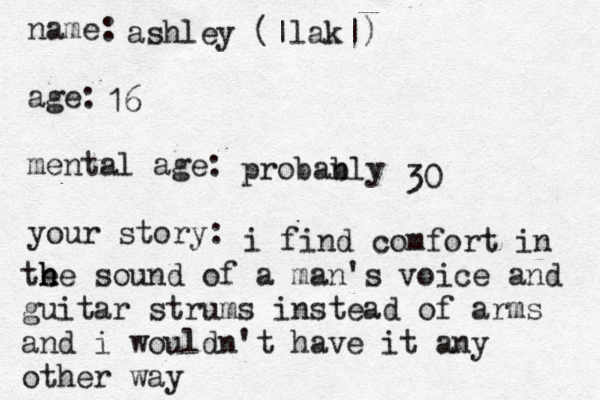 name: age: mental age: your story: ashley (|lak|) 16 probanly b 30 i find comfort in te h he sound of a man's voice and guitar strums instead of arms and i wouldn't have it any other way