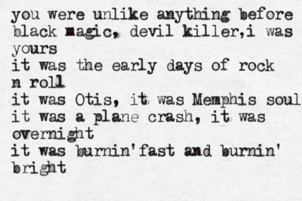 you were unlike anything before black magic, devil killer,i was yours it was the early days of rock n roll it was Otis, it was Memphis soul it was a plane crash, it was overnight it was burnin'fast and burnin' bright