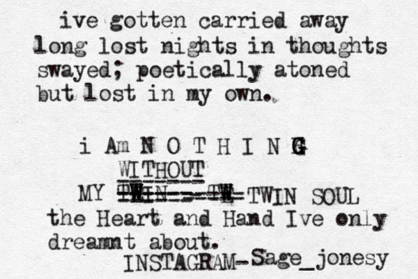 Lile k the midnight weary its here in theory the catastrophe and cease of a heart br once broken no brought upon by pra eace. I'll be damned to love anyone but you Linzi Marie, take this gift of a last mame for now and forever without a ro ing. #foreverJones ive gotten carried away long lost nights in thoughts swayed; poetically atoned but lost in my own. i Am N O T H I N H G G G G WITHOUT MY TEIN W W W W W ------ ----- ------ ------- TE W W W ----- - ----- TWIN SOUL the Heart and Hand Ive only dreamnt about. Sage_jonesy INSTAGRAM-
