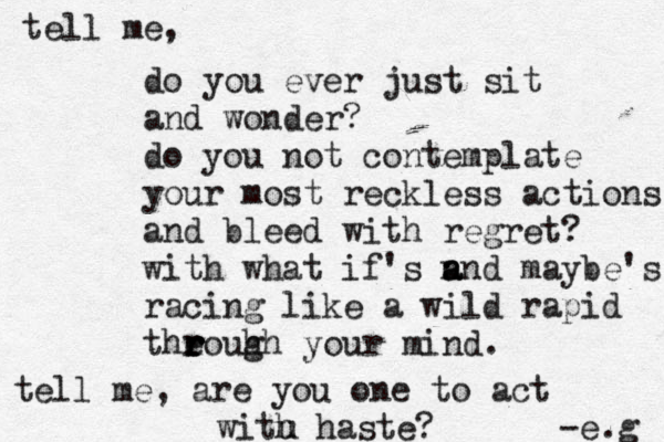 tell me, do you ever just sit and wonder? do you not contemplate your most reckless actions and bleed with regret? with what if's n a and maybe's racing like a wild rapid theo r r r r r uhh g your mind. tell me, are you one to act with haste? -e.g u 
