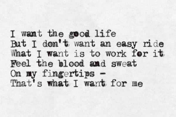 I want the good life But I don't want an easy ride What I want is to work for it Feel the blood and sweat On my fingertips - That's what I want for me 