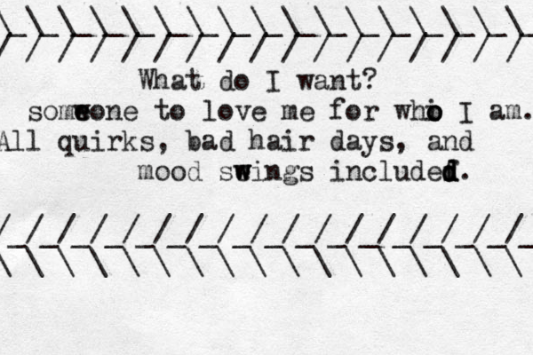 \_\_\_\_\_\_\_\_\_\_\_\_\_\_\_\_\_\_\_ / / / / / / / / / / / / / / / / / What do I want? somw e eone to love me for whi o o o I am. All quirks, bad hair days, and mood se w w wings inc ludef d d d d. /_/_/_/_/_/_/_/_/_/_/_/_/_/_/_/_/_ \ \ \ \ \ \ \ \ \ \ \ \ \ \ \ \ \ 