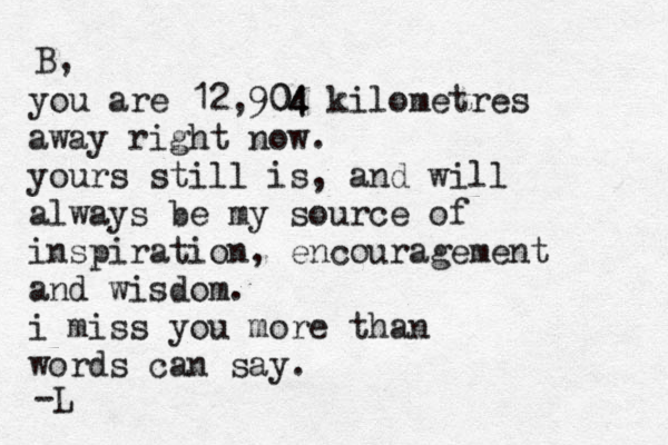you are 12,904 04 kilometres away right now. yours still is, and will always be my source of inspiration, encouragement and wisdom. i miss you more than words can say. B, -L 