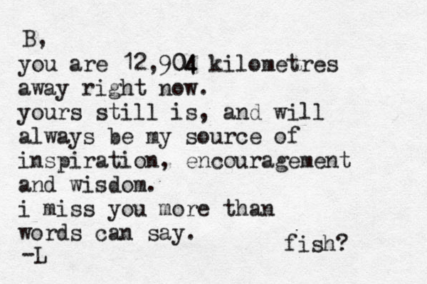 you are 12,904 04 kilometres away right now. yours still is, and will always be my source of inspiration, encouragement and wisdom. i miss you more than words can say. B, -L fish? 