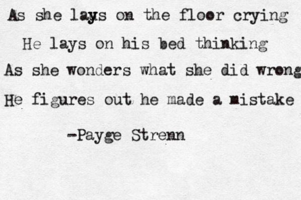 As she laus y y on the floor crying He lays on his bed thinking As she wonders what she did wrong He figures out he made a mistake -Payge Strenn