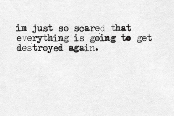im just so scared that everything is going to get destroyed again.