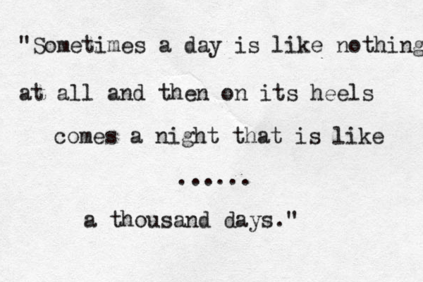 "Sometimes a day is like nothing at all and then on its heels comes a night that is like ...... a thousand days." 