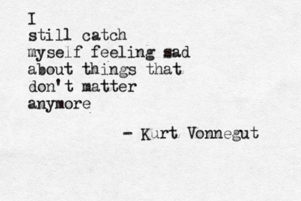 I still catch myself feeling sad about things that don't matter anymore - Kurt Vonnegut 