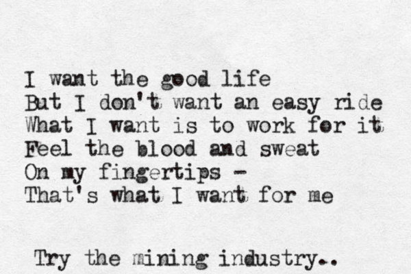 I want the good life But I don't want an easy ride What I want is to work for it Feel the blood and sweat On my fingertips - That's what I want for me Try the mining industry. . 