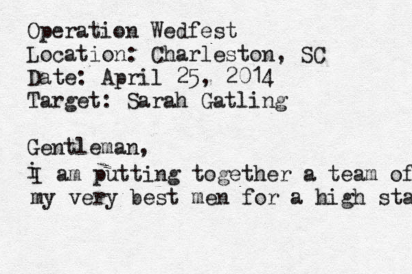 Operation Wedfest Location: Charleston, SC Date: April 25, 2014 Target: Sarah Gatling Gentleman, i I am putting together a team of my very best men for a high stakes 