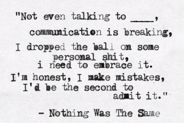 "Not even talking to ____, communication is breaking, I dropped the ball on some personal shit, i need to embrace it. I'm honest, I make mistakes, I'd be the second to admit it." - Nothing Was The Same 