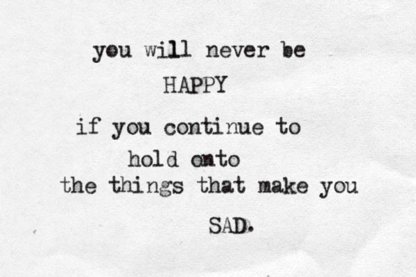 you wil ll never be HAPPY if you continue to hold onto the things that make you SAD. 