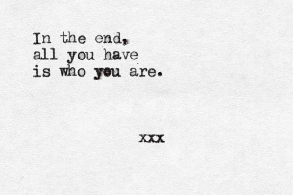 In the end, all you have is who you are. xxx