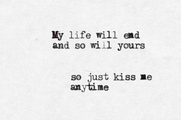 My life will end and so will yours so just kiss me anytime