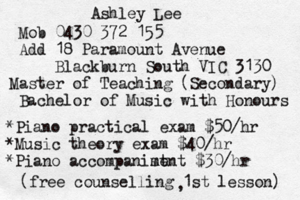 Ashley Lee Mob 0430 372 155 Add 18 Paramount Avenue Blackburn South VIC 3130 Master of Teaching (Secondary) Bachelor of Music with Honours *Piano practical exam $50/hr *Music theory exam $40/hr *Piano accompanist m ment $30/hr (free counselling 1st lesson) , 