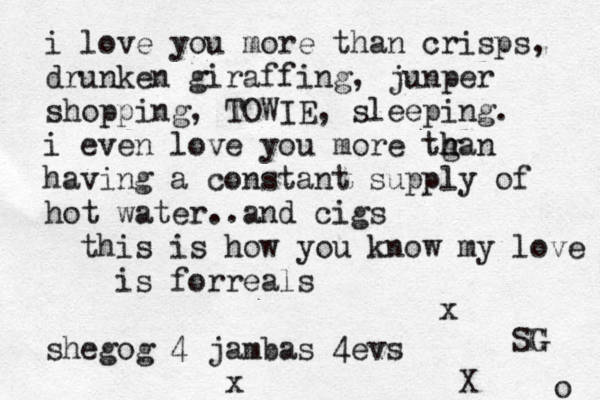 i love you more than crisps, drunken giraffing, junper shopping, TOWIE, sleeping . i even love you more tga h h n having a constant supply of hot water..and cigs ^ this is how you know my love is forreals shegog 4 jambas 4evs x X x o SG G 