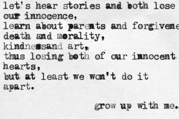 let's hear stories and both lose our innocence, learn about parents and forgiveness death and morality, kindnessand art, thus losing both of our innocent hearts, but at least we won't do it apart. grow up with me. 