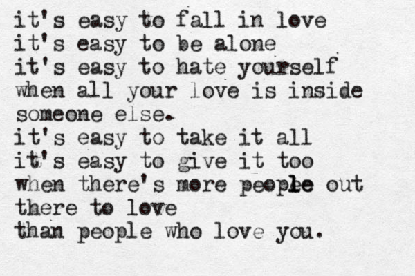 it's easy to fall in love it's easy to be alone it's easy to hate yourself when all your love is inside someone else. it's easy to take it all it's easy to give it too when there's more peope le l le out there to love than people who love you. 