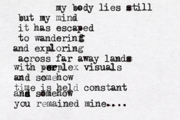 my body lies still but my mind it has escaped to wanderinf and exploring across far away lands g with pw ee e e er r rplex visuals and somehow time is held constant ans d d s s somehow you remained mine.... 