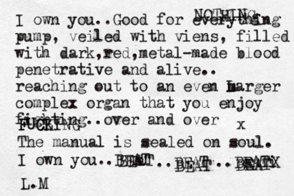 I own you..Good for everything pump, veiled with viens, filled with dark,red,metal-made blood penetrative and alive.. reaching out to an even m Larger complex organ that you enjoy fighting..over and over FUCLING K C U F NOTHING g The manual is sealed on soul. I own you..BEAT BEaT ..BEAT BEAT ..Be EATi X BEAT x L.M 