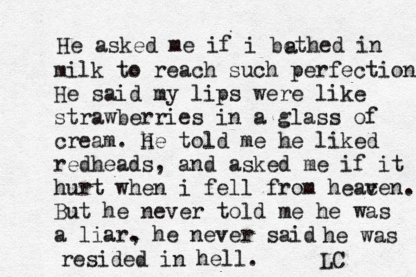 He asked me if i bethed in a milk to reach such perfection. He said my lips were like strawberries in a glass of cream. h He told me he liked redheads, and asked me if it hurt when i fell from heac ven. But he never told me he was a liar. he never , said he was resided in hell. LC 