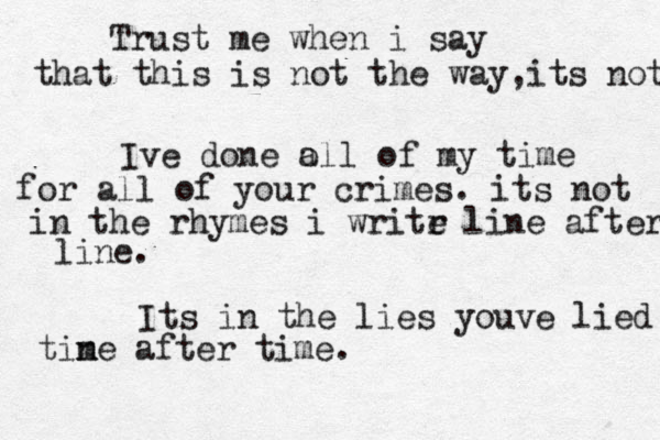 Trust me when i say that this is not the way ,its not Ive done o all of my time for all of your crimes . its not in the rhymes i writr e line after line. Its in the lies youve lied tine m after time. 