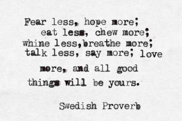 Fear less, hope more; eat less, chew more; whine less,breathe more; a t lk less, say more; ove lov love more, and all good things will be yours. Swedish Proverb 