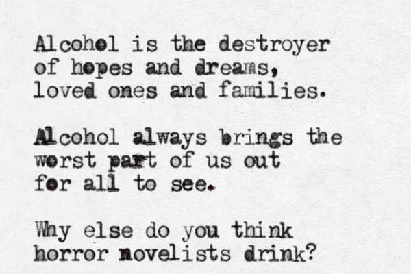Alcohol is the destroyer of hopes and dreams, loved ones and families. Alcohol always brings the worst part of us out for all to see. Why else do you think horror novelists drink? 