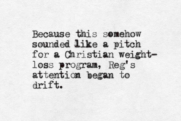 Because this somehow sounded like a pitch for a Christian weight- loss program, Reg's attention began to drift.