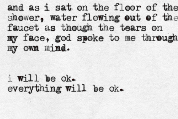 and as i sat on the floor of the shower, water flowing out of the faucet as though the tears on my face, g od spoke to me through my own mind. i will be ok. everything will be ok.