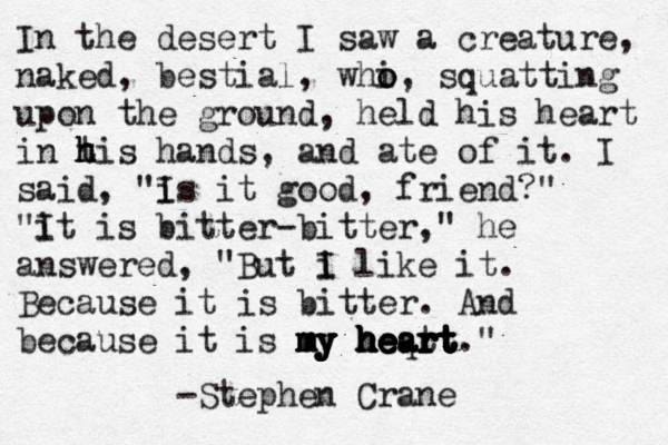 In the desert I saw a creature, naked, bestial, whi o o, squatting upon the ground, held his heart in t h h his hands, and ate of it. I said, "i Is it good, friend?" "it i I s bitter-bitter," he answered, "But i I like it. Because it is bitter. And because it is my heart." m m m my y y y h h h h h h e e e e e e q a a r r r r r t t t t t t t t t t t t -Stephen Crane