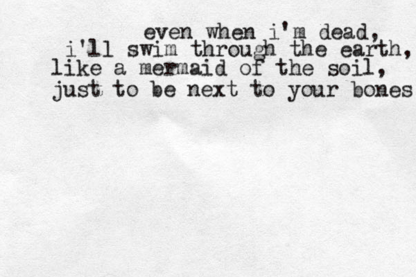 even when i'm dead, i'll swim through the earth, like a mermaid of the soil, just to be next to your bones 