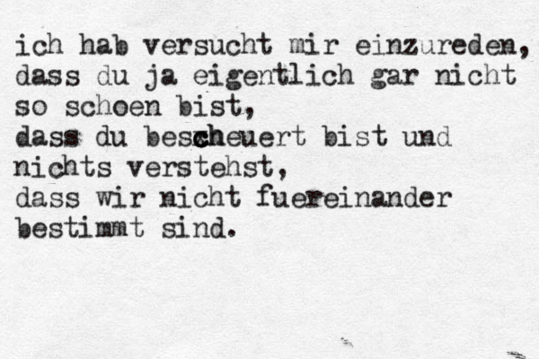 ich hab versucht mir einzureden, dass du ja eigentlich gar nicht so schoen bist, dass du besxh c c c cheuert bist und nichts verstehst, dass wir nicht fuereinander bestimmt sind. 