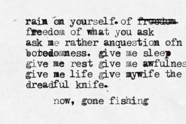 rain on yourself of freedom freedom of what you ask ask me rather anquestion ofn boted ro edomness. give me sleep give me rest give me awfulness give me life give mywife the dreadful knife. . ------ --- ----- now, gon e fishing 