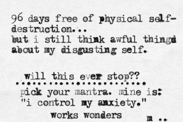 96 days free of physical self- destruction... but i still think awful thingd s about my disgusting self. will this ever stop?? m .. ........................ pick your mantra. mine is: "i control my anxiety.@ " works wonders 