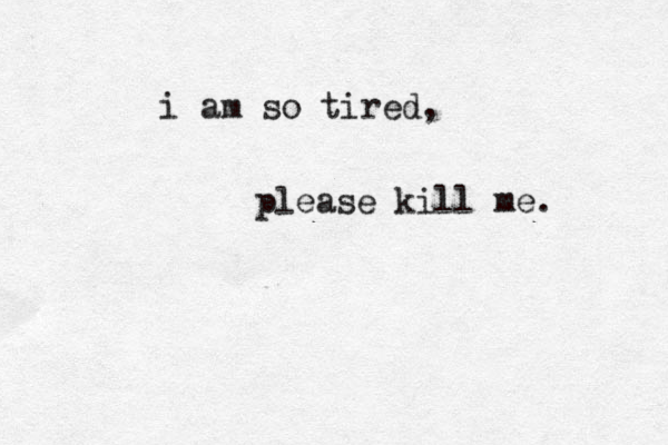 i am so tired, please kill me. 