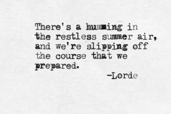 There's a humming in the restless summer air, and we're slipping off the course that we prepared. -Lorde 