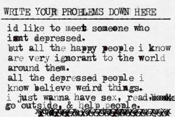 WRITE YOUR PROBLEMS DOWN HERE ________________________________ id like to meer t t someone who isnt depressed. but all the happy people i know are very ignorant to the world around them. all the depressed people i know believe weird things. i just wanna have sex, read books books , go outside, & help people. its d s d be nice to have a pic xxxxxxxx xxxxxxxxxxxxxxxxx xxxxxxxxxxxxxxxxxxxxxxxxx 