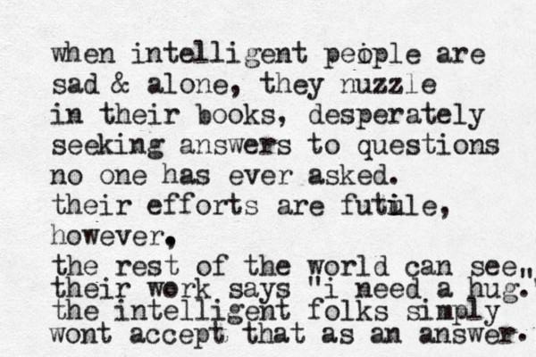 when intelligent peip o le are sad & alone, they nuzzle in their books, desperately seeking answers to questions no one has ever asked. their efforts are futu i ile, however, . . the rest of the world can see their work says " i need a hug." " the intelligent folks simply wont accept that as an answer . 