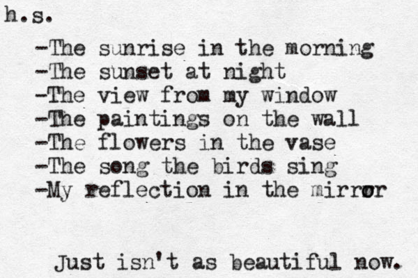 Just isn't as beautiful now. -The sunrise in the morning -The sunset at night -The view from my window -The paintings on the wall -The flowers in the vase -The song the birds sing -My reflection in the mirrr o or h.s. 